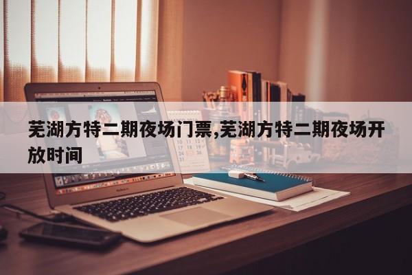 芜湖方特二期夜场门票,芜湖方特二期夜场开放时间