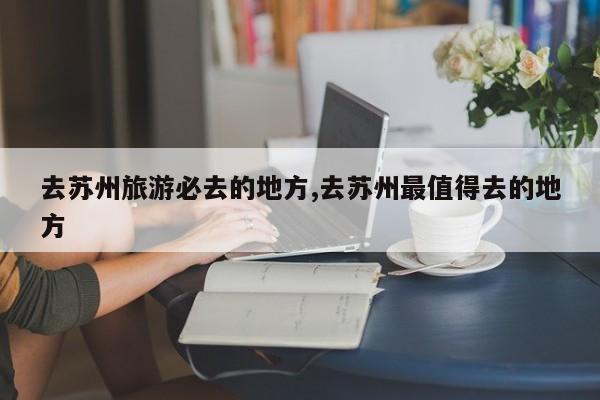 去苏州旅游必去的地方,去苏州最值得去的地方