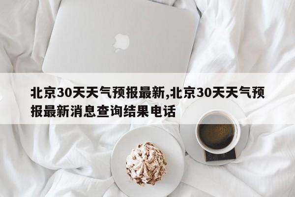 北京30天天气预报最新,北京30天天气预报最新消息查询结果电话