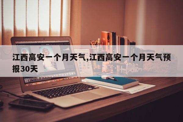江西高安一个月天气,江西高安一个月天气预报30天