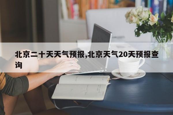 北京二十天天气预报,北京天气20天预报查询