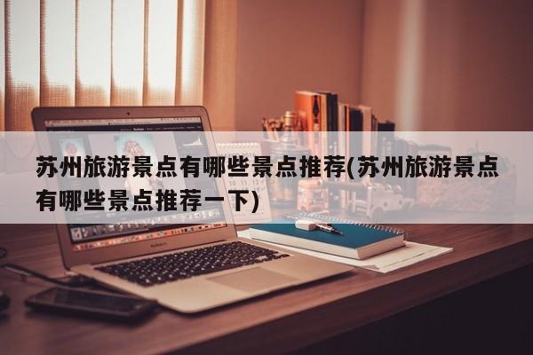 苏州旅游景点有哪些景点推荐(苏州旅游景点有哪些景点推荐一下)