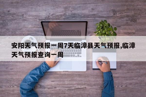 安阳天气预报一周7天临漳县天气预报,临漳天气预报查询一周