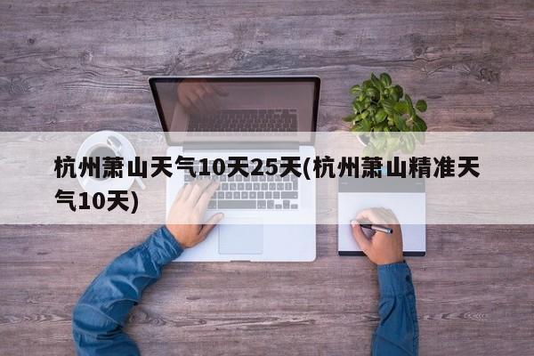 杭州萧山天气10天25天(杭州萧山精准天气10天)