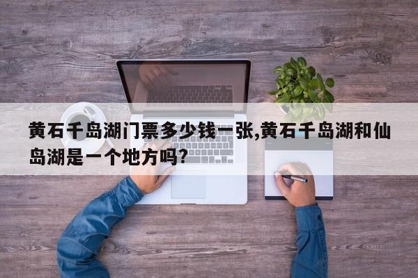 黄石千岛湖门票多少钱一张,黄石千岛湖和仙岛湖是一个地方吗?