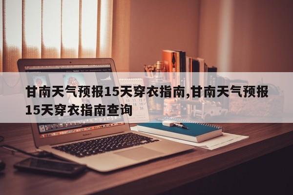 甘南天气预报15天穿衣指南,甘南天气预报15天穿衣指南查询