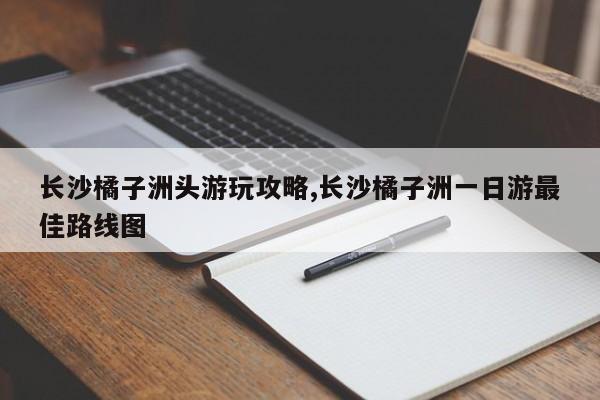 长沙橘子洲头游玩攻略,长沙橘子洲一日游最佳路线图