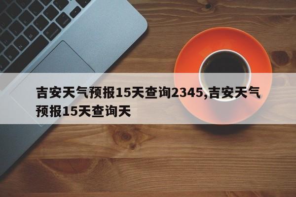 吉安天气预报15天查询2345,吉安天气预报15天查询天