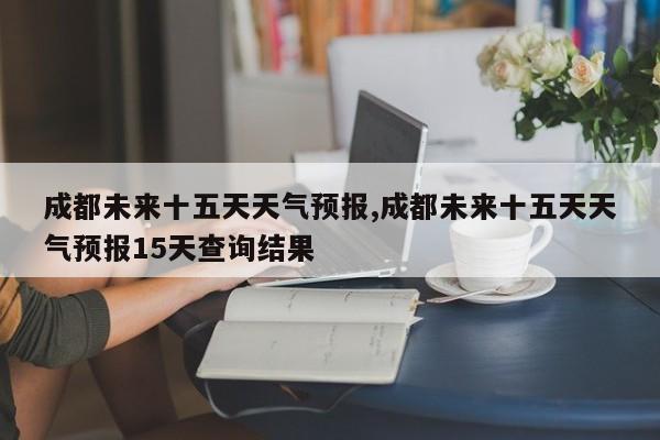 成都未来十五天天气预报,成都未来十五天天气预报15天查询结果