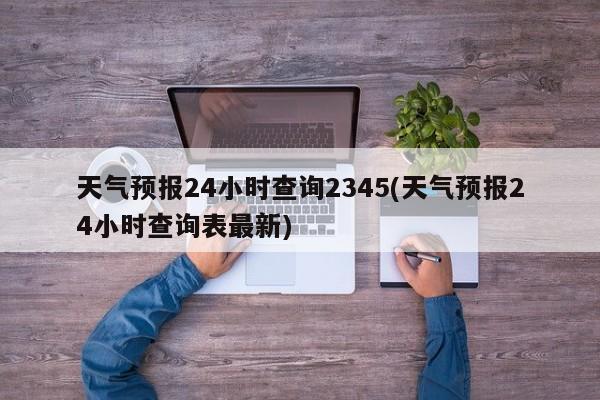 天气预报24小时查询2345(天气预报24小时查询表最新)