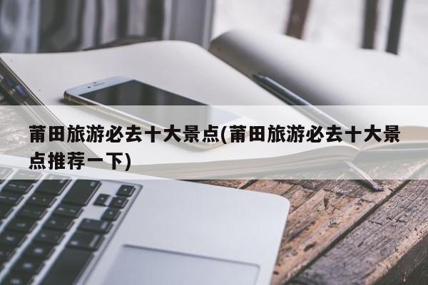 莆田旅游必去十大景点(莆田旅游必去十大景点推荐一下)