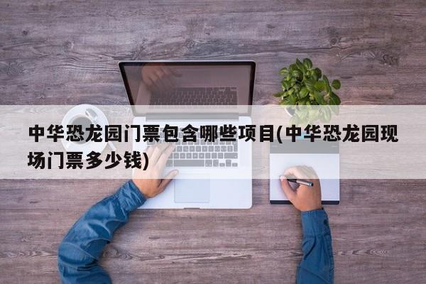 中华恐龙园门票包含哪些项目(中华恐龙园现场门票多少钱)