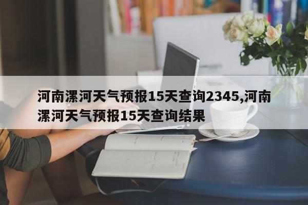 河南漯河天气预报15天查询2345,河南漯河天气预报15天查询结果