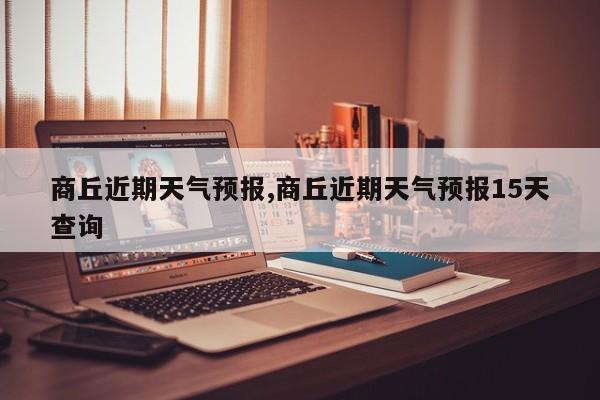 商丘近期天气预报,商丘近期天气预报15天查询