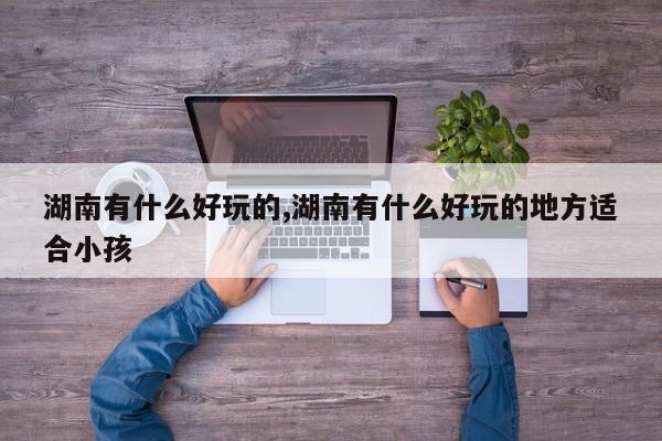 湖南有什么好玩的,湖南有什么好玩的地方适合小孩