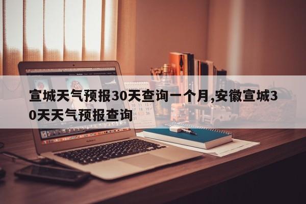 宣城天气预报30天查询一个月,安徽宣城30天天气预报查询 第1张