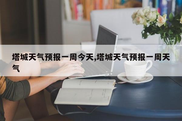 塔城天气预报一周今天,塔城天气预报一周天气 第1张