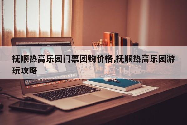 抚顺热高乐园门票团购价格,抚顺热高乐园游玩攻略
