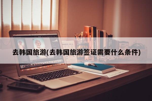 去韩国旅游(去韩国旅游签证需要什么条件) 第1张