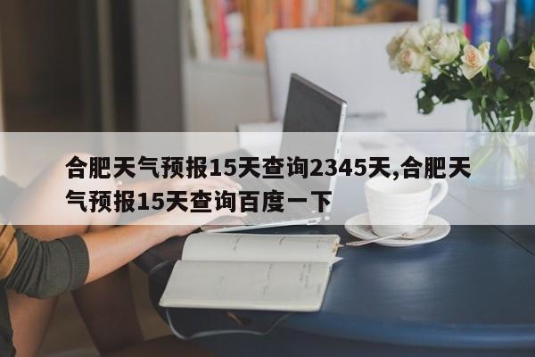 合肥天气预报15天查询2345天,合肥天气预报15天查询百度一下
