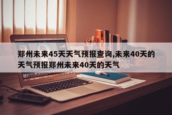 郑州未来45天天气预报查询,未来40天的天气预报郑州未来40天的天气