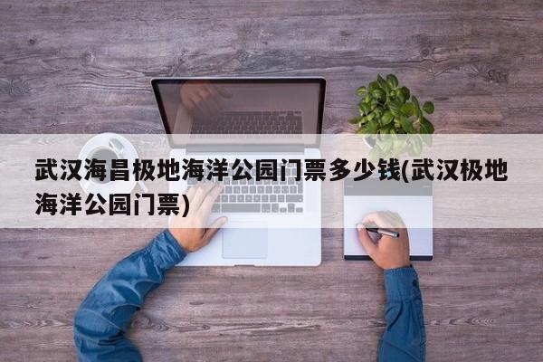 武汉海昌极地海洋公园门票多少钱(武汉极地海洋公园门票)