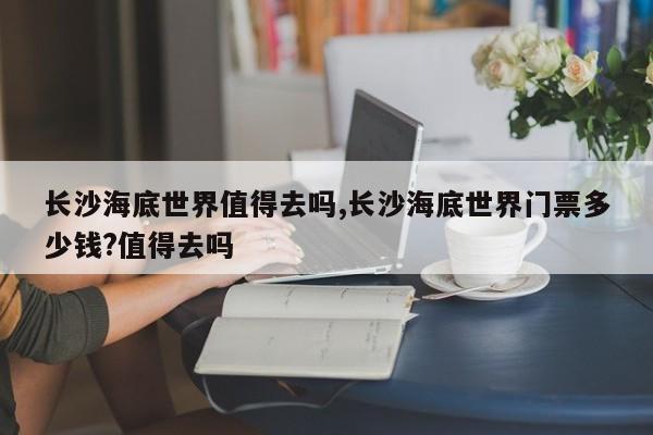 长沙海底世界值得去吗,长沙海底世界门票多少钱?值得去吗