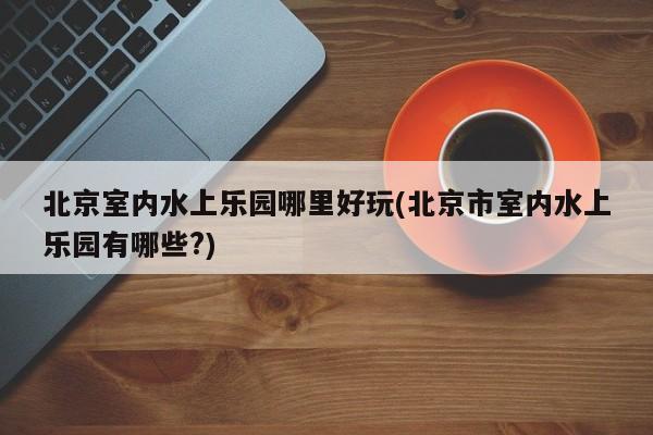 北京室内水上乐园哪里好玩(北京市室内水上乐园有哪些?) 第1张