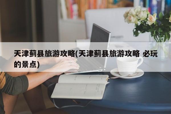 天津蓟县旅游攻略(天津蓟县旅游攻略 必玩的景点) 第1张
