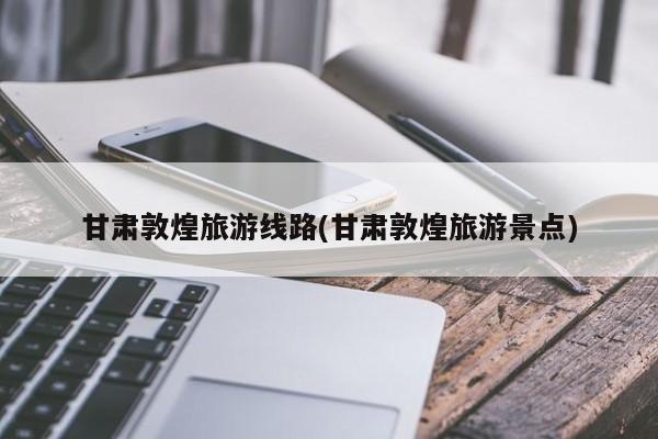 甘肃敦煌旅游线路(甘肃敦煌旅游景点)