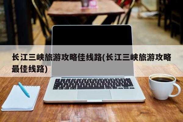 长江三峡旅游攻略佳线路(长江三峡旅游攻略最佳线路)