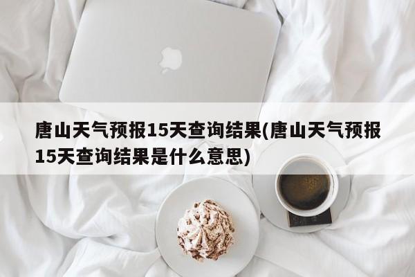 唐山天气预报15天查询结果(唐山天气预报15天查询结果是什么意思) 第1张