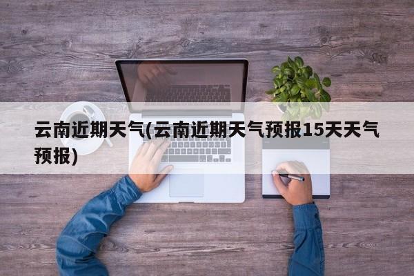 云南近期天气(云南近期天气预报15天天气预报)