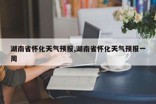 湖南省怀化天气预报,湖南省怀化天气预报一周