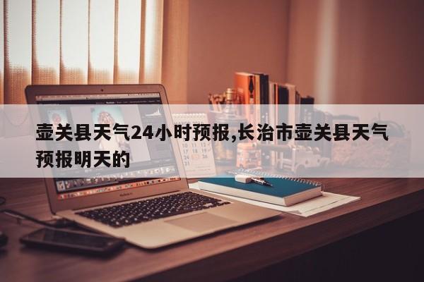 壶关县天气24小时预报,长治市壶关县天气预报明天的