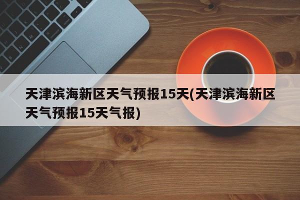 天津滨海新区天气预报15天(天津滨海新区天气预报15天气报)