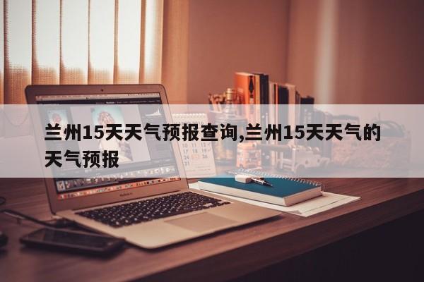 兰州15天天气预报查询,兰州15天天气的天气预报