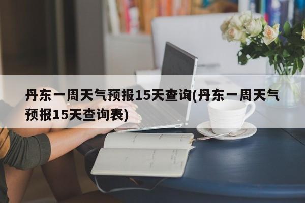 丹东一周天气预报15天查询(丹东一周天气预报15天查询表)