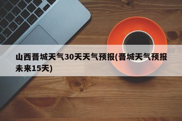 山西晋城天气30天天气预报(晋城天气预报未来15天)
