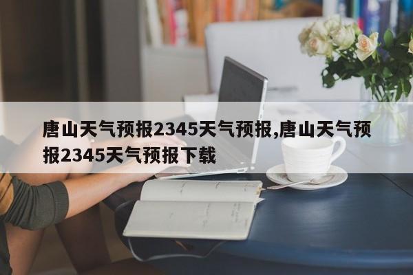 唐山天气预报2345天气预报,唐山天气预报2345天气预报下载