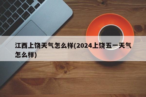 江西上饶天气怎么样(2024上饶五一天气怎么样)