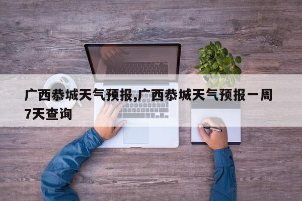 广西恭城天气预报,广西恭城天气预报一周 7天查询