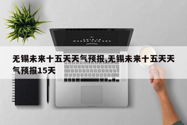无锡未来十五天天气预报,无锡未来十五天天气预报15天