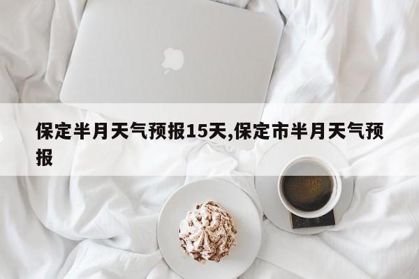 保定半月天气预报15天,保定市半月天气预报