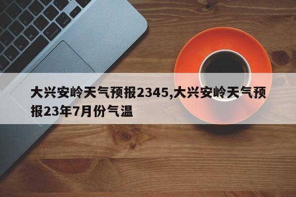 大兴安岭天气预报2345,大兴安岭天气预报23年7月份气温