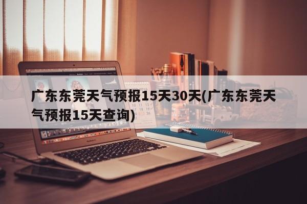 广东东莞天气预报15天30天(广东东莞天气预报15天查询)
