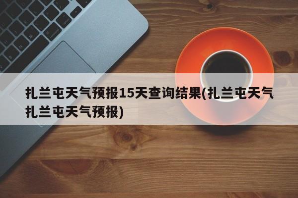 扎兰屯天气预报15天查询结果(扎兰屯天气扎兰屯天气预报)