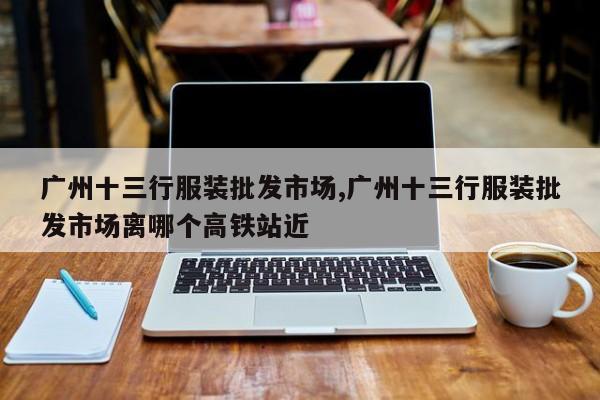 广州十三行服装批发市场,广州十三行服装批发市场离哪个高铁站近