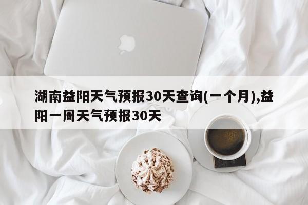 湖南益阳天气预报30天查询(一个月),益阳一周天气预报30天