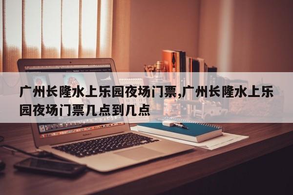 广州长隆水上乐园夜场门票,广州长隆水上乐园夜场门票几点到几点